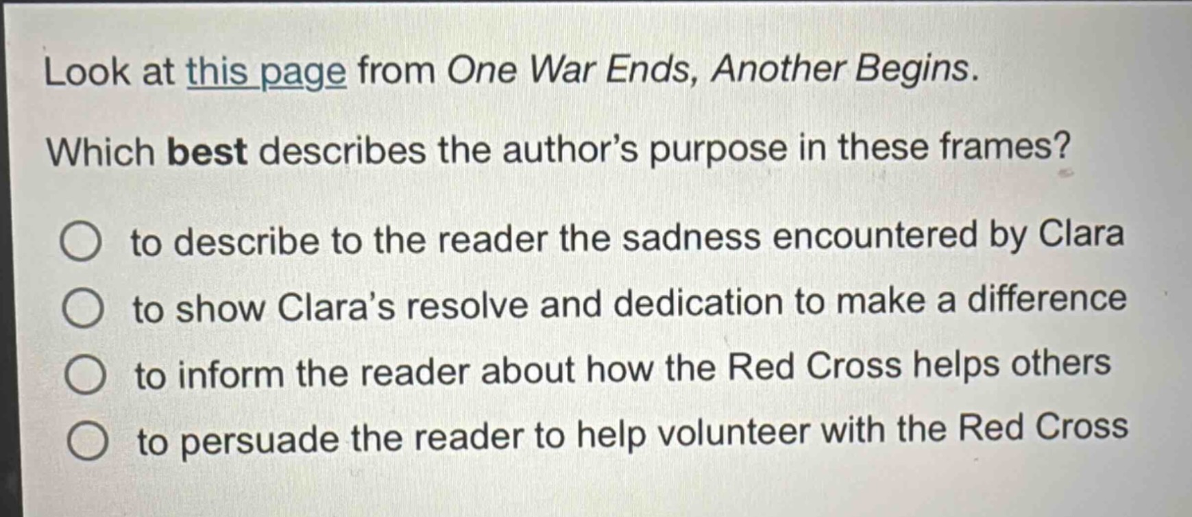 look at this page from one war ends, another begins. which best describes the author’s purpose in these frames? to describe to the reader the sadness encountered by clara to show clara’s resolve and dedication to make a difference to inform the reader about how the red cross helps others to persuade the reader to help volunteer with the red cross