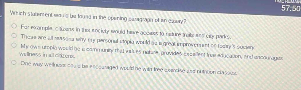 which statement would be found in the opening paragraph of an essay?\nfor example, citizens in this society would have access to nature trails and city parks.\nthese are all reasons why my personal utopia would be a great improvement on today’s society.\nmy own utopia would be a community that values nature, provides excellent free education, and encourages wellness in all citizens.\none way wellness could be encouraged would be with free exercise and nutrition classes.