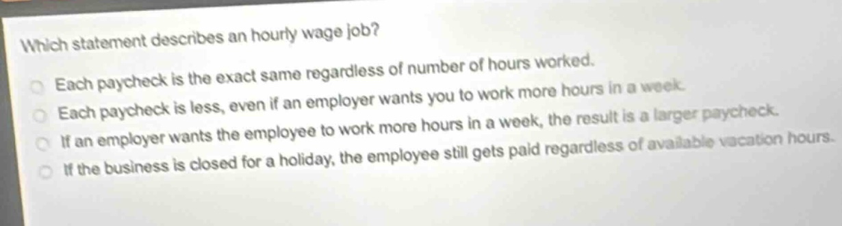 which statement describes an hourly - wage job?\neach paycheck is the exact same regardless of number of hours worked.\neach paycheck is less, even if an employer wants you to work more hours in a week.\nif an employer wants the employee to work more hours in a week, the result is a larger paycheck.\nif the business is closed for a holiday, the employee still gets paid regardless of available vacation hours.