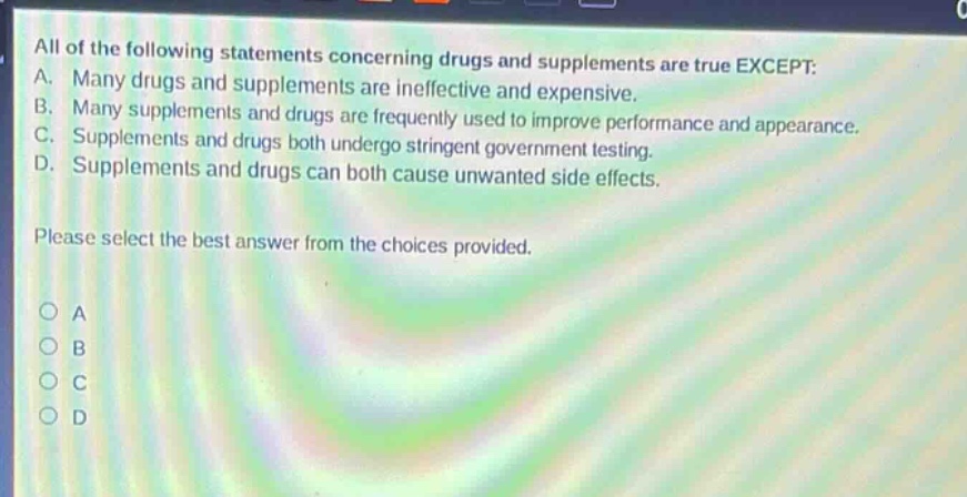 all of the following statements concerning drugs and supplements are true except: a. many drugs and supplements are ineffective and expensive. b. many supplements and drugs are frequently used to improve performance and appearance. c. supplements and drugs both undergo stringent government testing. d. supplements and drugs can both cause unwanted side - effects. please select the best answer from the choices provided.