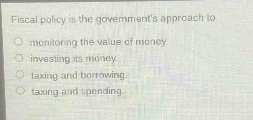 fiscal policy is the governments approach to\nmonitoring the value of money.\ninvesting its money.\ntaxing and borrowing.\ntaxing and spending.