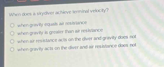 when does a skydiver achieve terminal velocity?\nwhen gravity equals air resistance\nwhen gravity is greater than air resistance\nwhen air resistance acts on the diver and gravity does not\nwhen gravity acts on the diver and air resistance does not