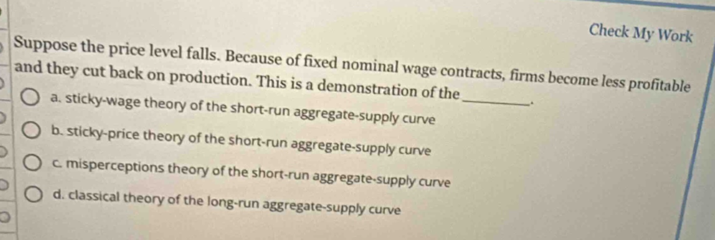 suppose the price level falls. because of fixed nominal wage contracts, firms become less profitable and they cut back on production. this is a demonstration of the ________. a. sticky - wage theory of the short - run aggregate - supply curve b. sticky - price theory of the short - run aggregate - supply curve c. misperceptions theory of the short - run aggregate - supply curve d. classical theory of the long - run aggregate - supply curve