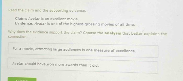 read the claim and the supporting evidence.\nclaim: avatar is an excellent movie.\nevidence: avatar is one of the highest - grossing movies of all time.\nwhy does the evidence support the claim? choose the analysis that better explains the connection.\nfor a movie, attracting large audiences is one measure of excellence.\navatar should have won more awards than it did.