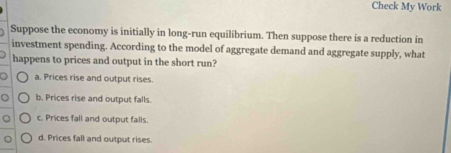 suppose the economy is initially in long - run equilibrium. then suppose there is a reduction in investment spending. according to the model of aggregate demand and aggregate supply, what happens to prices and output in the short run?\n a. prices rise and output rises.\n b. prices rise and output falls.\n c. prices fall and output falls.\n d. prices fall and output rises.