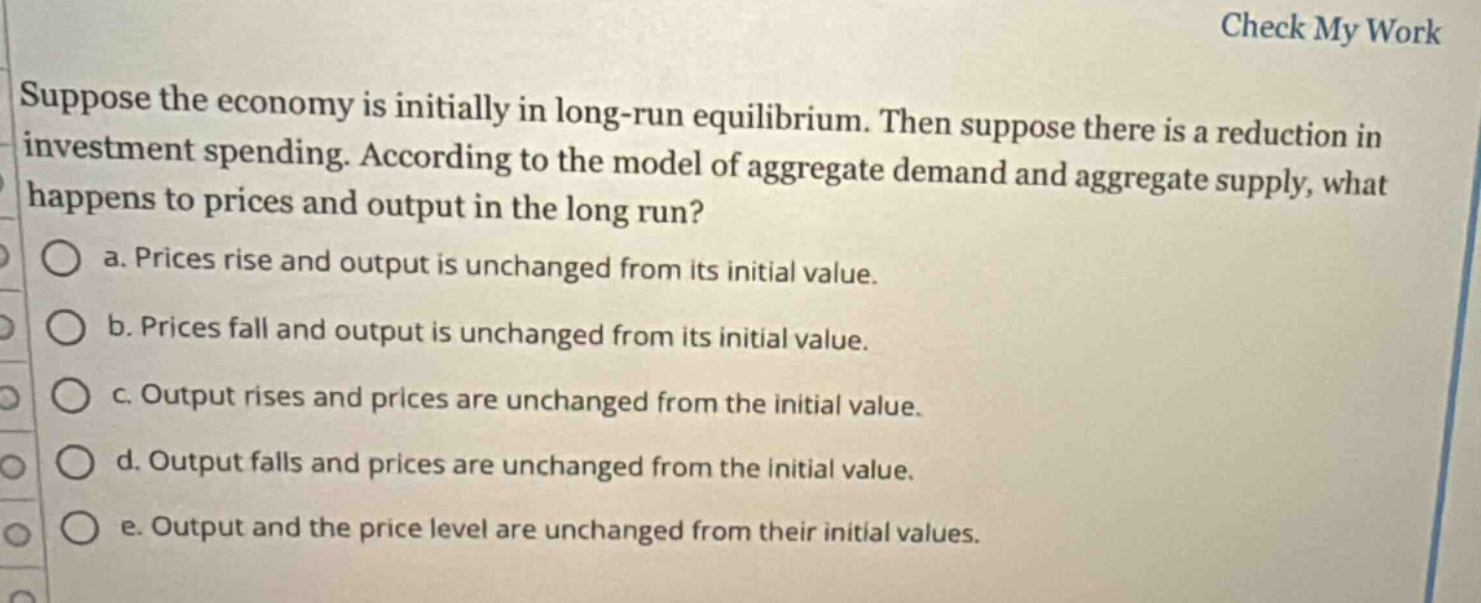 suppose the economy is initially in long - run equilibrium. then suppose there is a reduction in investment spending. according to the model of aggregate demand and aggregate supply, what happens to prices and output in the long run?\n a. prices rise and output is unchanged from its initial value.\n b. prices fall and output is unchanged from its initial value.\n c. output rises and prices are unchanged from the initial value.\n d. output falls and prices are unchanged from the initial value.\n e. output and the price level are unchanged from their initial values.