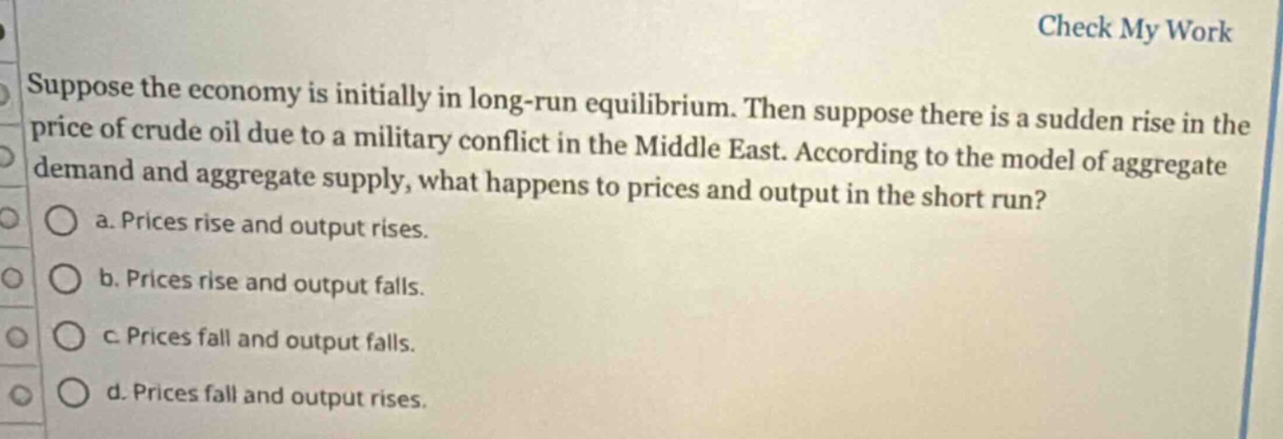 suppose the economy is initially in long - run equilibrium. then suppose there is a sudden rise in the price of crude oil due to a military conflict in the middle east. according to the model of aggregate demand and aggregate supply, what happens to prices and output in the short run?\n a. prices rise and output rises.\n b. prices rise and output falls.\n c. prices fall and output falls.\n d. prices fall and output rises.