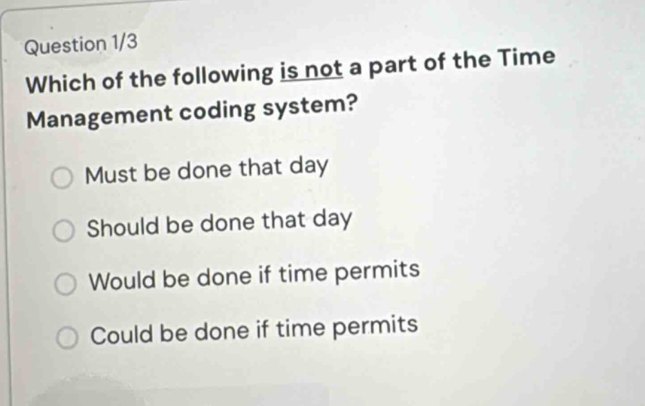 question 1/3\nwhich of the following is not a part of the time management coding system?\nmust be done that day\nshould be done that day\nwould be done if time permits\ncould be done if time permits