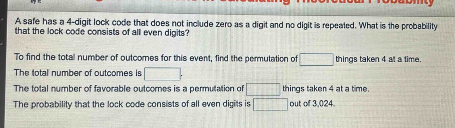 a safe has a 4 - digit lock code that does not include zero as a digit and no digit is repeated. what is the probability that the lock code consists of all even digits?\nto find the total number of outcomes for this event, find the permutation of things taken 4 at a time.\nthe total number of outcomes is.\nthe total number of favorable outcomes is a permutation of things taken 4 at a time.\nthe probability that the lock code consists of all even digits is out of 3,024.