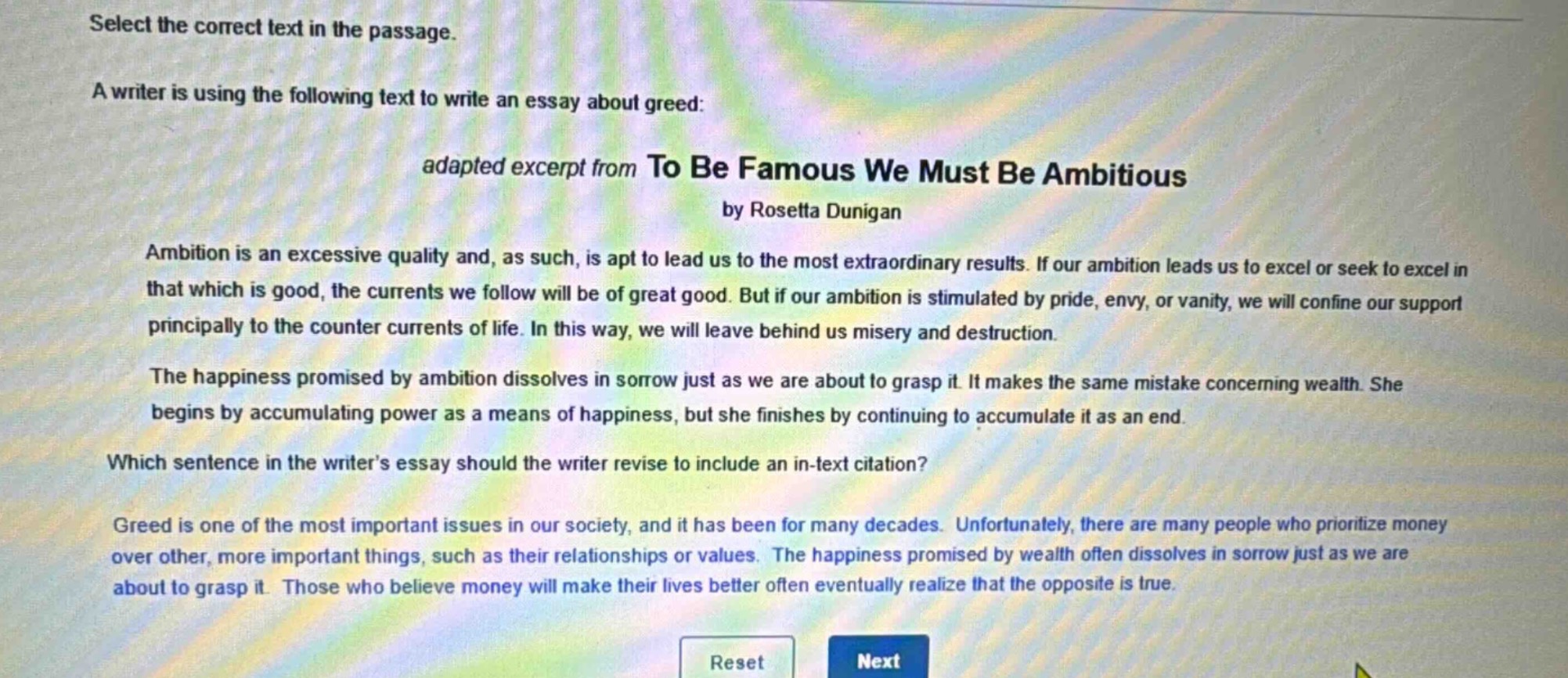 select the correct text in the passage.\na writer is using the following text to write an essay about greed:\nadapted excerpt from to be famous we must be ambitious by rosetta dunigan\nambition is an excessive quality and, as such, is apt to lead us to the most extraordinary results. if our ambition leads us to excel or seek to excel in that which is good, the currents we follow will be of great good. but if our ambition is stimulated by pride, envy, or vanity, we will confine our support principally to the counter - currents of life. in this way, we will leave behind us misery and destruction.\nthe happiness promised by ambition dissolves in sorrow just as we are about to grasp it. it makes the same mistake concerning wealth. she begins by accumulating power as a means of happiness, but she finishes by continuing to accumulate it as an end.\nwhich sentence in the writer’s essay should the writer revise to include an in - text citation?\ngreed is one of the most important issues in our society, and it has been for many decades. unfortunately, there are many people who prioritize money over other, more important things, such as their relationships or values. the happiness promised by wealth often dissolves in sorrow just as we are about to grasp it. those who believe money will make their lives better often eventually realize that the opposite is true.