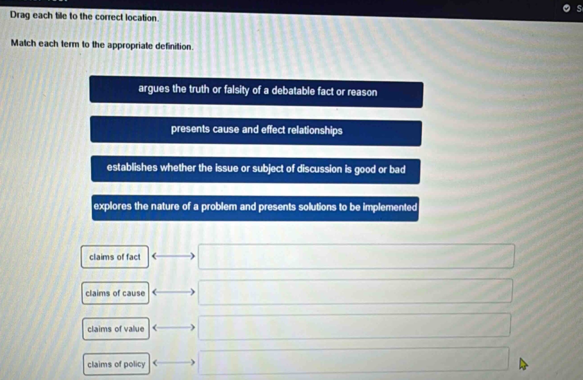 drag each tile to the correct location. match each term to the appropriate definition. argues the truth or falsity of a debatable fact or reason presents cause and effect relationships establishes whether the issue or subject of discussion is good or bad explores the nature of a problem and presents solutions to be implemented claims of fact claims of cause claims of value claims of policy