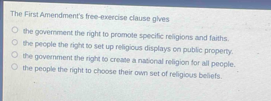 the first amendments free - exercise clause gives\nthe government the right to promote specific religions and faiths.\nthe people the right to set up religious displays on public property.\nthe government the right to create a national religion for all people.\nthe people the right to choose their own set of religious beliefs.