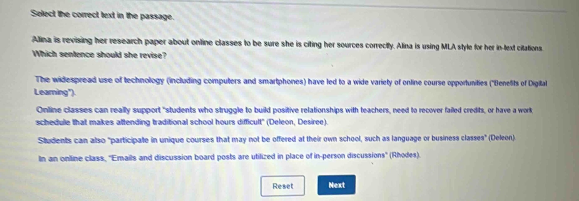 select the correct text in the passage.\nalina is revising her research paper about online classes to be sure she is citing her sources correctly. alina is using mla style for her in - text citations. which sentence should she revise?\nthe widespread use of technology (including computers and smartphones) have led to a wide variety of online course opportunities (\benefits of digital learning\).\nonline classes can really support \students who struggle to build positive relationships with teachers, need to recover failed credits, or have a work schedule that makes attending traditional school hours difficult\ (deleon, desiree).\nstudents can also \participate in unique courses that may not be offered at their own school, such as language or business classes\ (deleon).\nin an online class, \emails and discussion board posts are utilized in place of in - person discussions\ (rhodes).