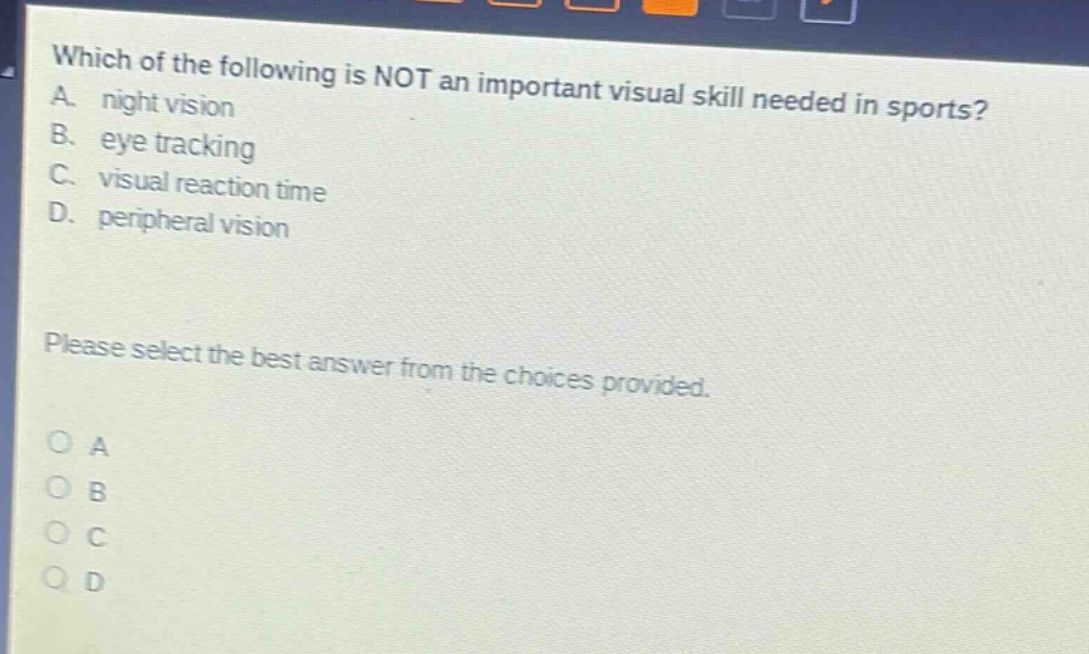 which of the following is not an important visual skill needed in sports? a. night vision b. eye tracking c. visual reaction time d. peripheral vision please select the best answer from the choices provided. o a o b o c o d