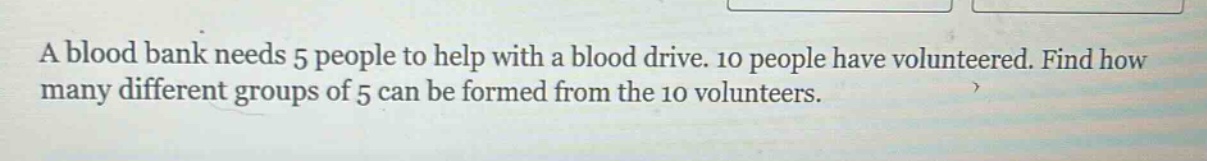 a blood bank needs 5 people to help with a blood drive. 10 people have volunteered. find how many different groups of 5 can be formed from the 10 volunteers.