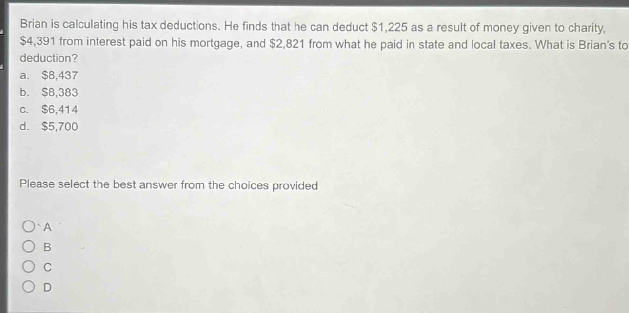brian is calculating his tax deductions. he finds that he can deduct $1,225 as a result of money given to charity, $4,391 from interest paid on his mortgage, and $2,821 from what he paid in state and local taxes. what is brians total deduction?\na. $8,437\nb. $8,383\nc. $6,414\nd. $5,700\nplease select the best answer from the choices provided\na\nb\nc\nd