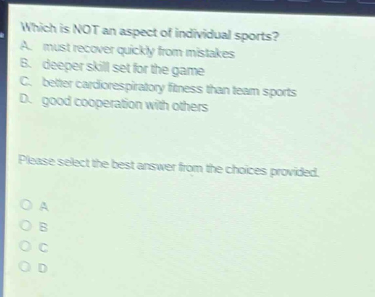 which is not an aspect of individual sports? a. must recover quickly from mistakes b. deeper skill set for the game c. better cardiorespiratory fitness than team sports d. good cooperation with others please select the best answer from the choices provided. o a o b o c o d
