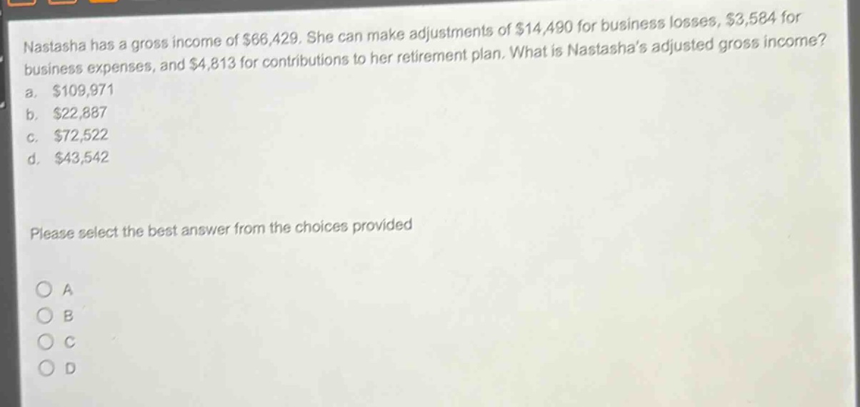 nastasha has a gross income of $66,429. she can make adjustments of $14,490 for business losses, $3,584 for business expenses, and $4,813 for contributions to her retirement plan. what is nastashas adjusted gross income?\na. $109,971\nb. $22,887\nc. $72,522\nd. $43,542\nplease select the best answer from the choices provided