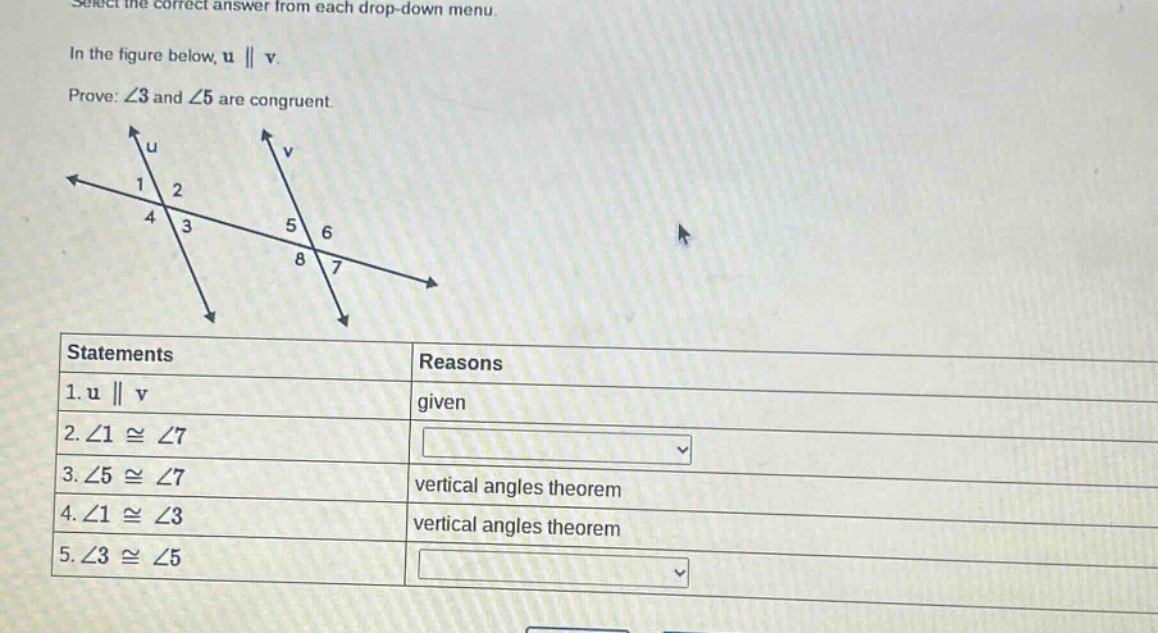 select the correct answer from each drop - down menu.\nin the figure below, u || v.\nprove: ∠3 and ∠5 are congruent.\nstatements reasons\n1. u || v given\n2. ∠1 ≅ ∠7 \n3. ∠5 ≅ ∠7 vertical angles theorem\n4. ∠1 ≅ ∠3 vertical angles theorem\n5. ∠3 ≅ ∠5