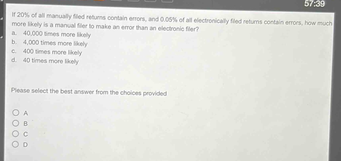 if 20% of all manually filed returns contain errors, and 0.05% of all electronically filed returns contain errors, how much more likely is a manual filer to make an error than an electronic filer?\na. 40,000 times more likely\nb. 4,000 times more likely\nc. 400 times more likely\nd. 40 times more likely\n\nplease select the best answer from the choices provided\n\n○ a\n○ b\n○ c\n○ d
