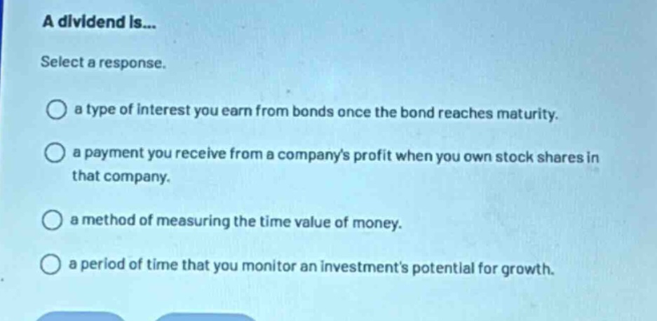 a dividend is... select a response. a type of interest you earn from bonds once the bond reaches maturity. a payment you receive from a companys profit when you own stock shares in that company. a method of measuring the time value of money. a period of time that you monitor an investments potential for growth.