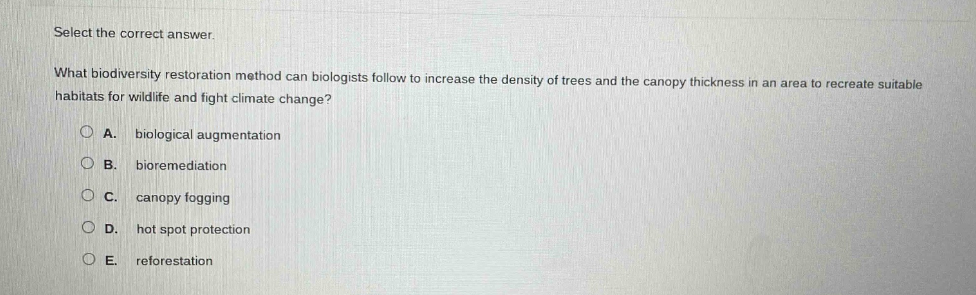 select the correct answer.\nwhat biodiversity restoration method can biologists follow to increase the density of trees and the canopy thickness in an area to recreate suitable habitats for wildlife and fight climate change?\na. biological augmentation\nb. bioremediation\nc. canopy fogging\nd. hot spot protection\ne. reforestation