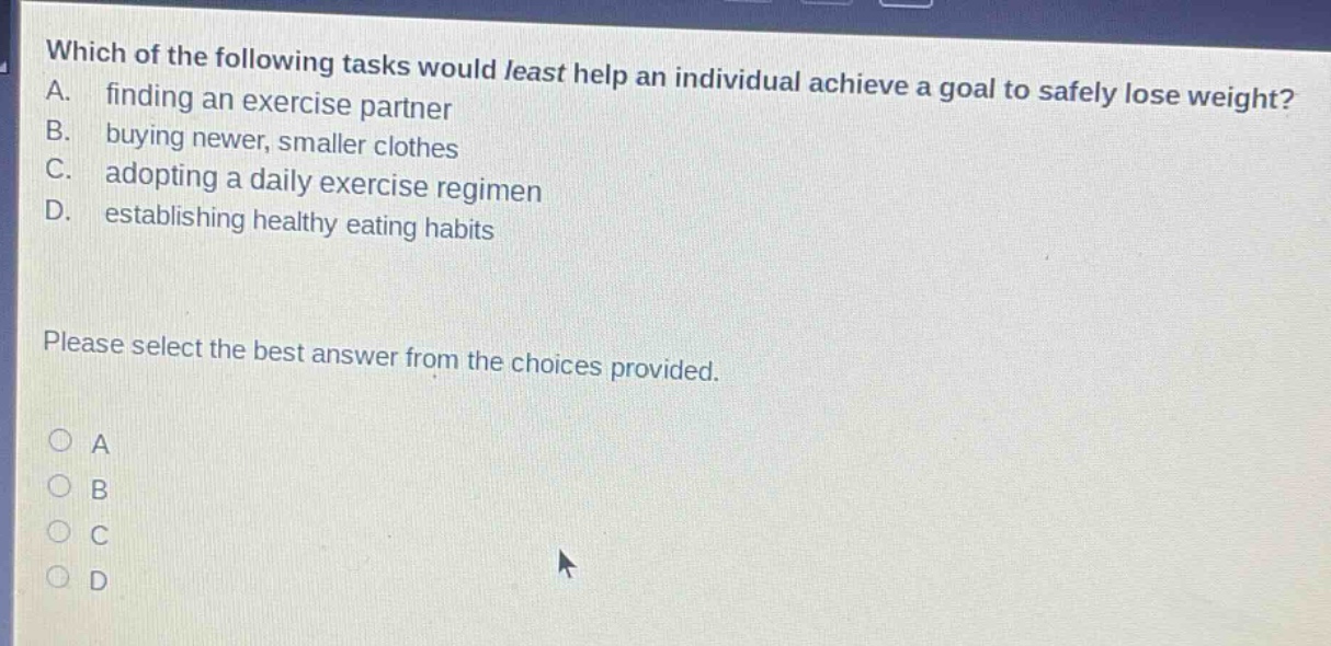 which of the following tasks would least help an individual achieve a goal to safely lose weight? a. finding an exercise partner b. buying newer, smaller clothes c. adopting a daily exercise regimen d. establishing healthy eating habits please select the best answer from the choices provided.