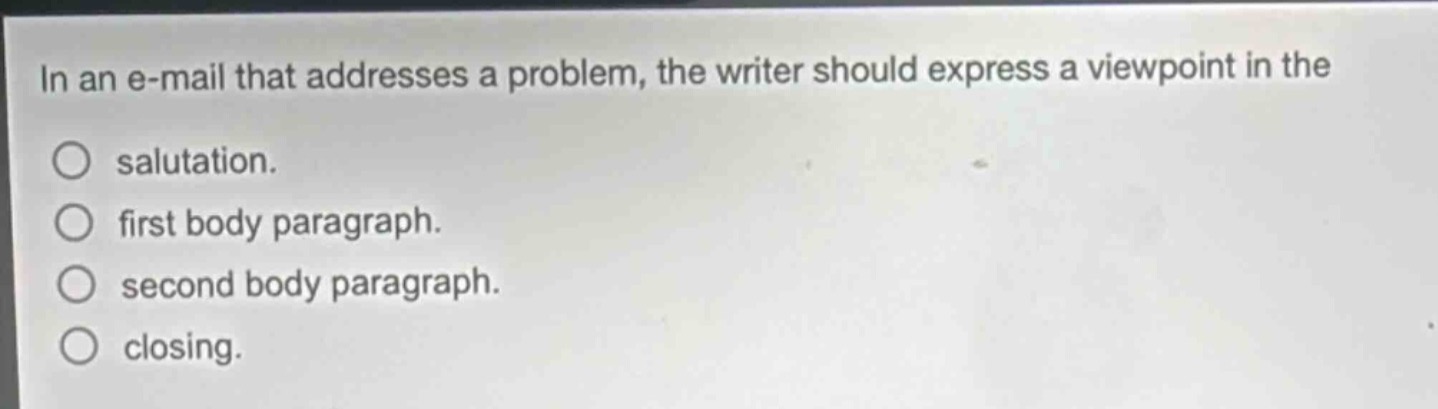 in an e - mail that addresses a problem, the writer should express a viewpoint in the\nsalutation.\nfirst body paragraph.\nsecond body paragraph.\nclosing.