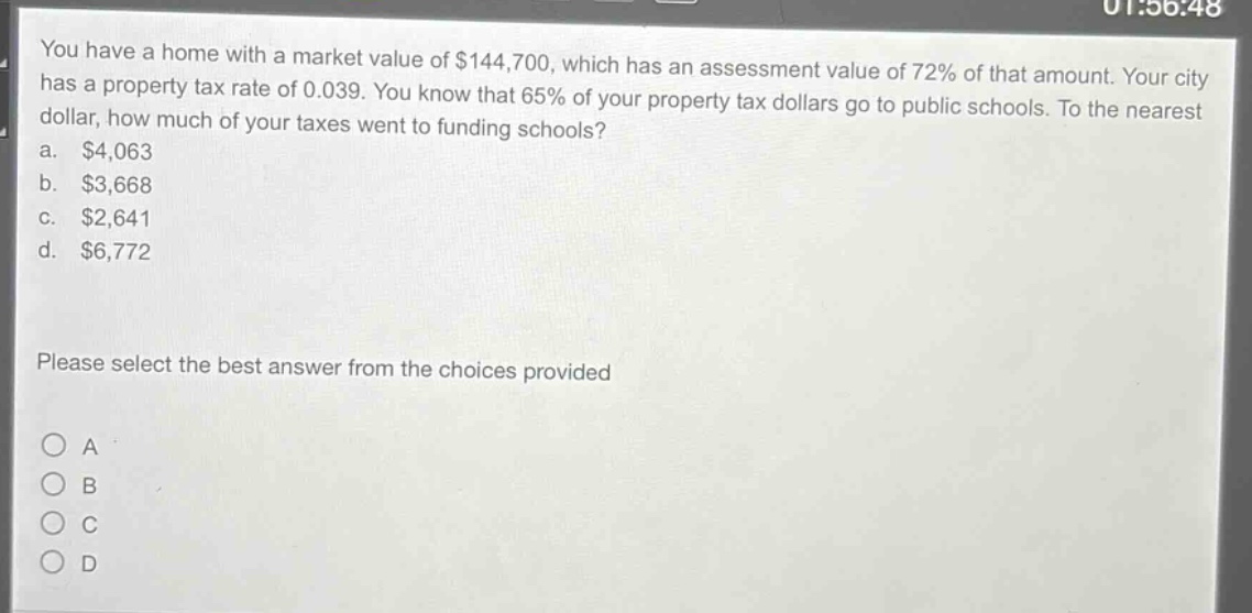 you have a home with a market value of $144,700, which has an assessment value of 72% of that amount. your city has a property tax rate of 0.039. you know that 65% of your property tax dollars go to public schools. to the nearest dollar, how much of your taxes went to funding schools?\na. $4,063\nb. $3,668\nc. $2,641\nd. $6,772\nplease select the best answer from the choices provided\na\nb\nc\nd