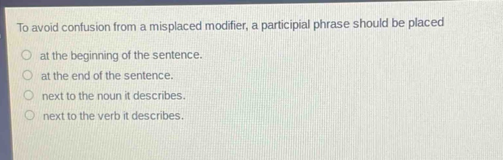 to avoid confusion from a misplaced modifier, a participial phrase should be placed\nat the beginning of the sentence.\nat the end of the sentence.\nnext to the noun it describes.\nnext to the verb it describes.