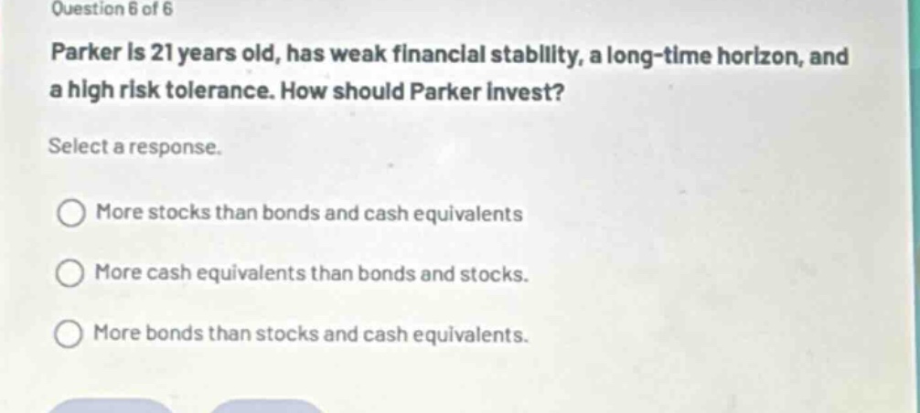 question 6 of 6\nparker is 21 years old, has weak financial stability, a long - time horizon, and a high risk tolerance. how should parker invest?\nselect a response.\n○ more stocks than bonds and cash equivalents\n○ more cash equivalents than bonds and stocks.\n○ more bonds than stocks and cash equivalents.