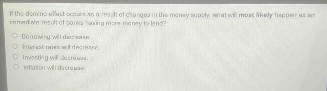 if the domino effect occurs as a result of changes in the money supply, what will most likely happen as an immediate result of banks having more money to lend?\no borrowing will decrease.\no interest rates will decrease.\no investing will decrease.\no inflation will decrease.