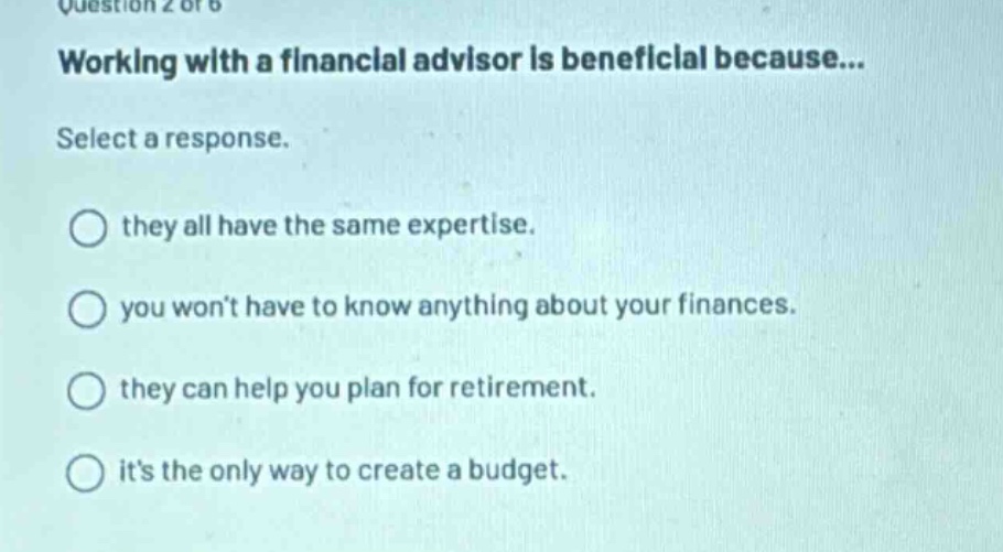 question 2 of 6\nworking with a financial advisor is beneficial because...\nselect a response.\nthey all have the same expertise.\nyou wont have to know anything about your finances.\nthey can help you plan for retirement.\nits the only way to create a budget.