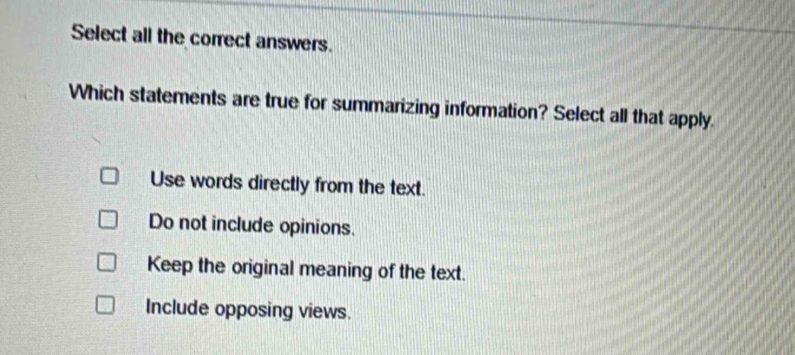 select all the correct answers. which statements are true for summarizing information? select all that apply. use words directly from the text. do not include opinions. keep the original meaning of the text. include opposing views.