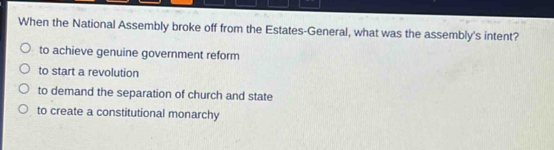 when the national assembly broke off from the estates - general, what was the assemblys intent?\n- to achieve genuine government reform\n- to start a revolution\n- to demand the separation of church and state\n- to create a constitutional monarchy