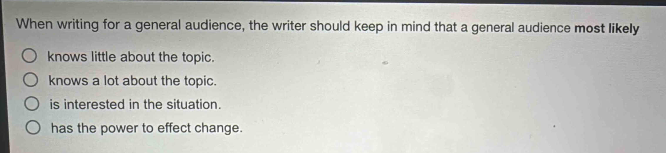 when writing for a general audience, the writer should keep in mind that a general audience most likely\nknows little about the topic.\nknows a lot about the topic.\nis interested in the situation.\nhas the power to effect change.
