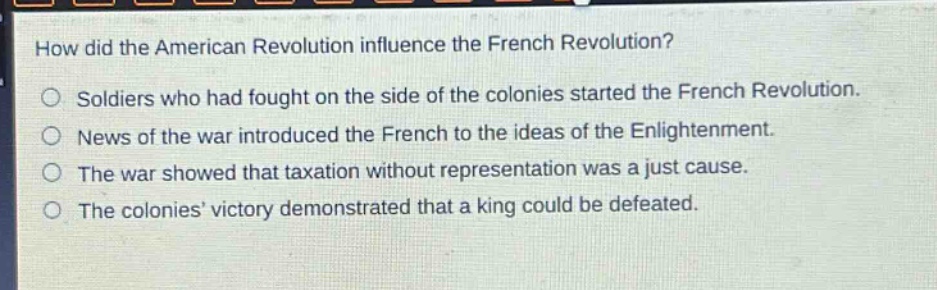 how did the american revolution influence the french revolution?\nsoldiers who had fought on the side of the colonies started the french revolution.\nnews of the war introduced the french to the ideas of the enlightenment.\nthe war showed that taxation without representation was a just cause.\nthe colonies’ victory demonstrated that a king could be defeated.
