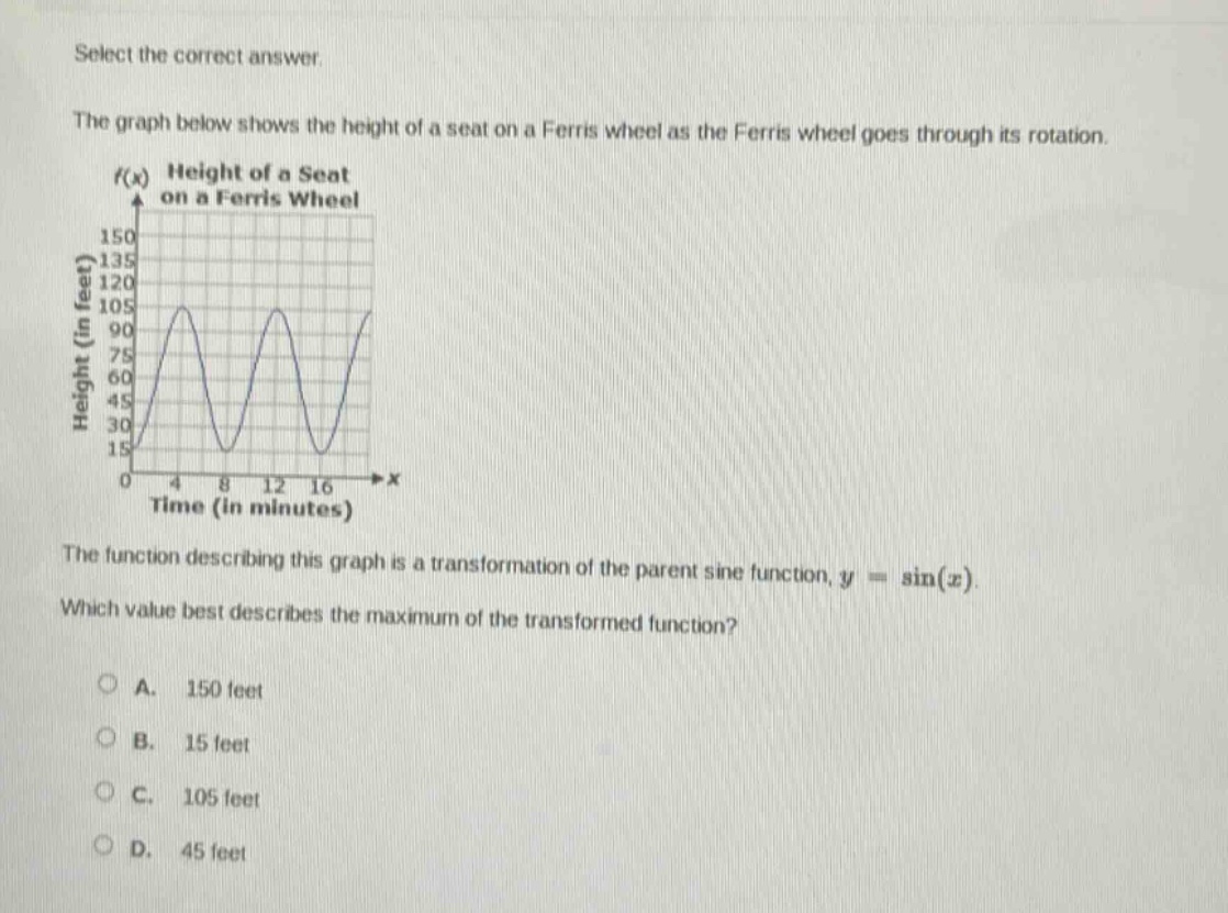select the correct answer.\nthe graph below shows the height of a seat on a ferris wheel as the ferris wheel goes through its rotation.\nthe function describing this graph is a transformation of the parent sine function, $y = \\sin(x)$.\nwhich value best describes the maximum of the transformed function?\na. 150 feet\nb. 15 feet\nc. 105 feet\nd. 45 feet