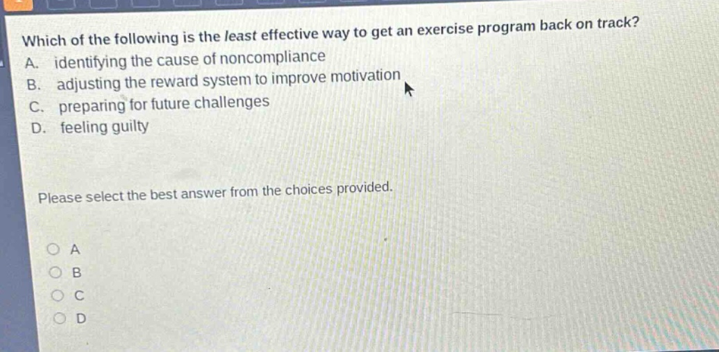 which of the following is the least effective way to get an exercise program back on track? a. identifying the cause of noncompliance b. adjusting the reward system to improve motivation c. preparing for future challenges d. feeling guilty please select the best answer from the choices provided. o a o b o c o d