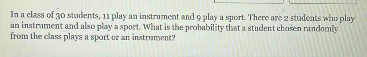 in a class of 30 students, 11 play an instrument and 9 play a sport. there are 2 students who play an instrument and also play a sport. what is the probability that a student chosen randomly from the class plays a sport or an instrument?