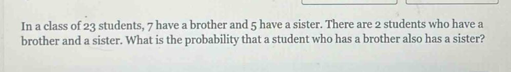 in a class of 23 students, 7 have a brother and 5 have a sister. there are 2 students who have a brother and a sister. what is the probability that a student who has a brother also has a sister?