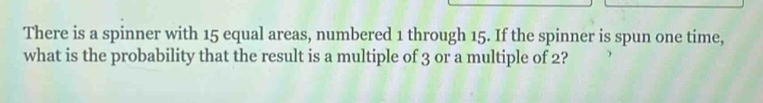 there is a spinner with 15 equal areas, numbered 1 through 15. if the spinner is spun one time, what is the probability that the result is a multiple of 3 or a multiple of 2?