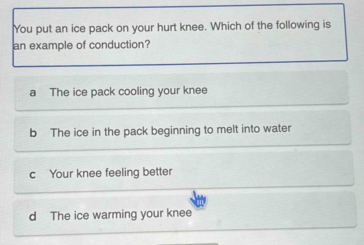 you put an ice pack on your hurt knee. which of the following is an example of conduction?\na the ice pack cooling your knee\nb the ice in the pack beginning to melt into water\nc your knee feeling better\nd the ice warming your knee