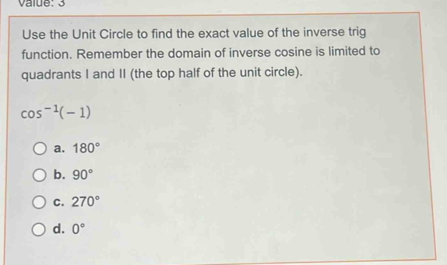 use the unit circle to find the exact value of the inverse trig function. remember the domain of inverse cosine is limited to quadrants i and ii (the top half of the unit circle).\n\\(\\cos^{-1}(-1)\\)\n\\(\\text{a. }180^{circ}\\)\n\\(\\text{b. }90^{circ}\\)\n\\(\\text{c. }270^{circ}\\)\n\\(\\text{d. }0^{circ}\\)