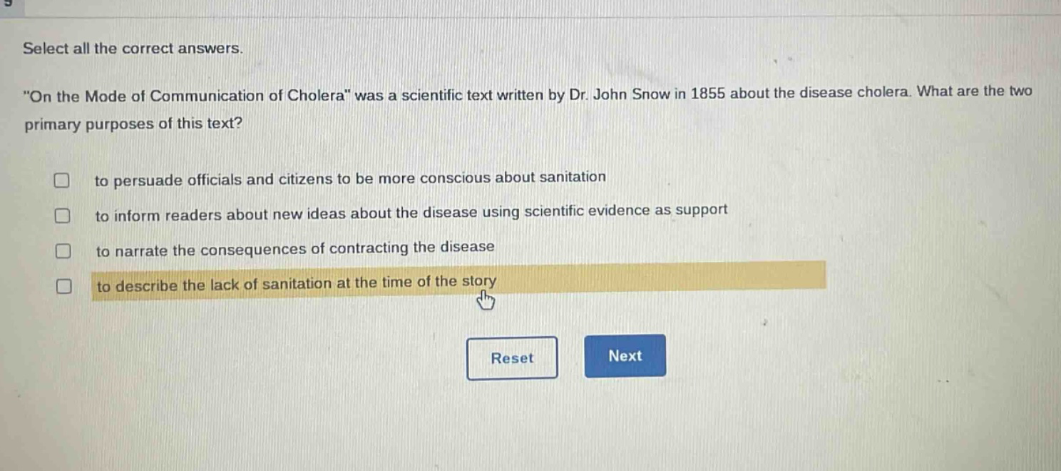 select all the correct answers. \on the mode of communication of cholera\ was a scientific text written by dr. john snow in 1855 about the disease cholera. what are the two primary purposes of this text? to persuade officials and citizens to be more conscious about sanitation to inform readers about new ideas about the disease using scientific evidence as support to narrate the consequences of contracting the disease to describe the lack of sanitation at the time of the story