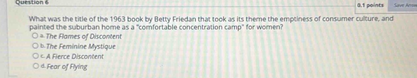 question 6\n0.1 points\nwhat was the title of the 1963 book by betty friedan that took as its theme the emptiness of consumer culture, and painted the suburban home as a \comfortable concentration camp\ for women?\no a. the flames of discontent\no b. the feminine mystique\no c. a fierce discontent\no d. fear of flying