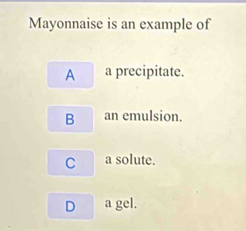 mayonnaise is an example of\na a precipitate.\nb an emulsion.\nc a solute.\nd a gel.