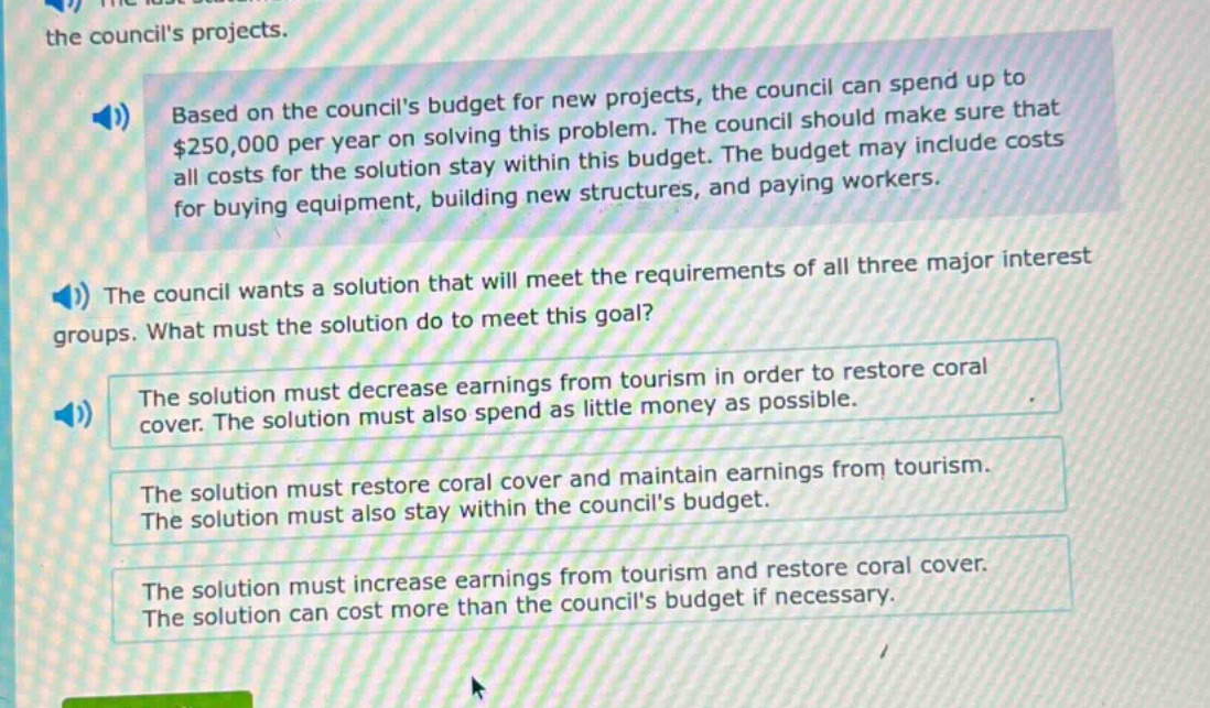 based on the councils budget for new projects, the council can spend up to $250,000 per year on solving this problem. the council should make sure that all costs for the solution stay within this budget. the budget may include costs for buying equipment, building new structures, and paying workers.\nthe council wants a solution that will meet the requirements of all three major interest groups. what must the solution do to meet this goal?\nthe solution must decrease earnings from tourism in order to restore coral cover. the solution must also spend as little money as possible.\nthe solution must restore coral cover and maintain earnings from tourism. the solution must also stay within the councils budget.\nthe solution must increase earnings from tourism and restore coral cover. the solution can cost more than the councils budget if necessary.