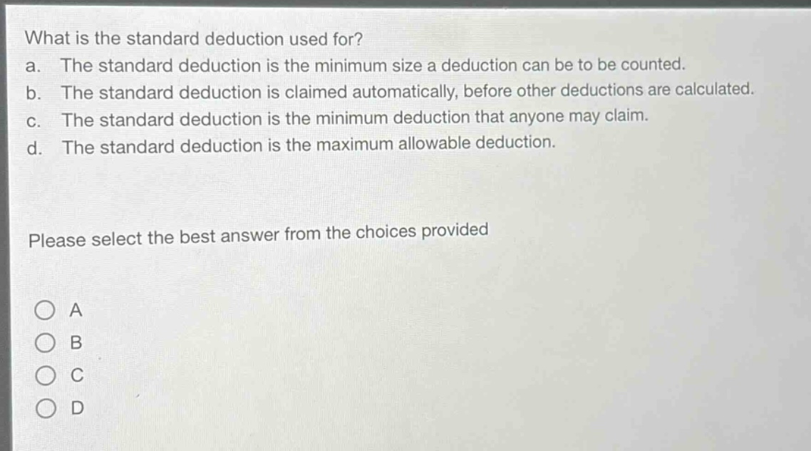 what is the standard deduction used for?\na. the standard deduction is the minimum size a deduction can be to be counted.\nb. the standard deduction is claimed automatically, before other deductions are calculated.\nc. the standard deduction is the minimum deduction that anyone may claim.\nd. the standard deduction is the maximum allowable deduction.\nplease select the best answer from the choices provided\n○ a\n○ b\n○ c\n○ d