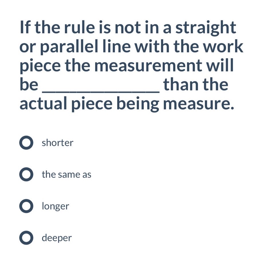 if the rule is not in a straight or parallel line with the work piece the measurement will be _______________ than the actual piece being measure.\nshorter\nthe same as\nlonger\n deeper